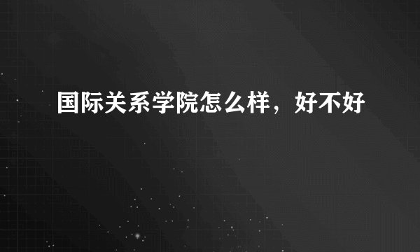 国际关系学院怎么样，好不好