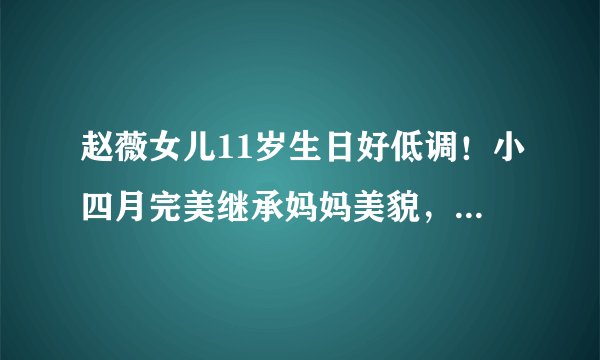 赵薇女儿11岁生日好低调！小四月完美继承妈妈美貌，大眼睛超灵气