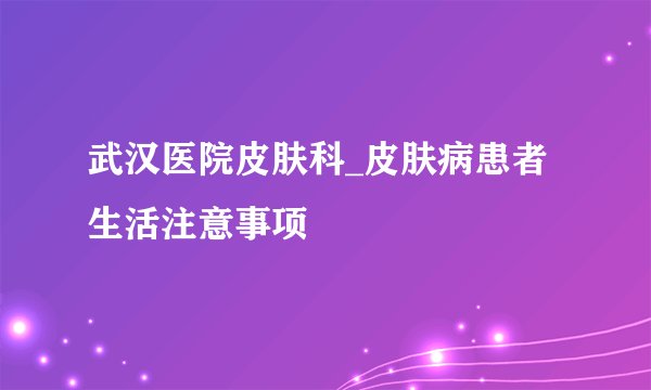 武汉医院皮肤科_皮肤病患者生活注意事项