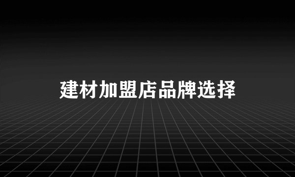 建材加盟店品牌选择