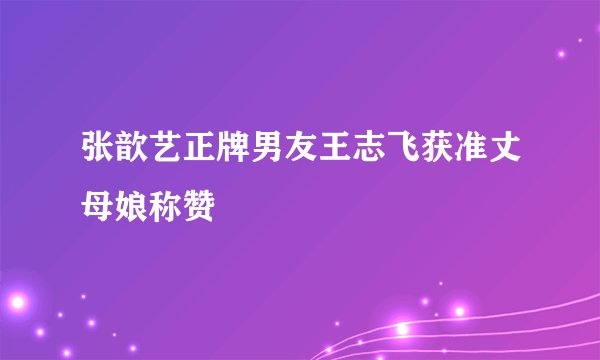 张歆艺正牌男友王志飞获准丈母娘称赞