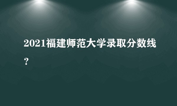 2021福建师范大学录取分数线?