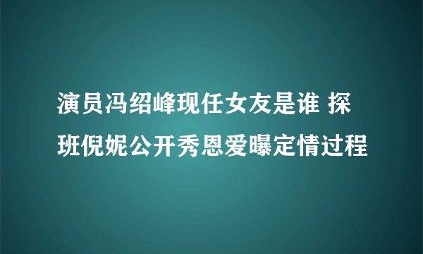 演员冯绍峰现任女友是谁 探班倪妮公开秀恩爱曝定情过程