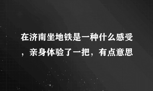在济南坐地铁是一种什么感受,亲身体验了一把,有点意思