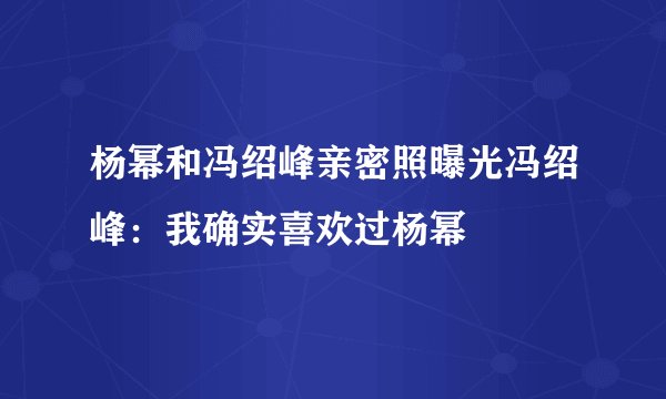 杨幂和冯绍峰亲密照曝光冯绍峰：我确实喜欢过杨幂