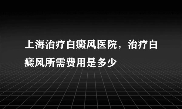 上海治疗白癜风医院，治疗白癜风所需费用是多少