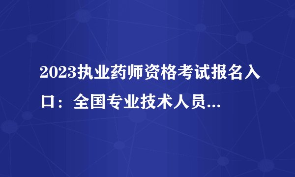 2023执业药师资格考试报名入口：全国专业技术人员资格考试报名服务平台