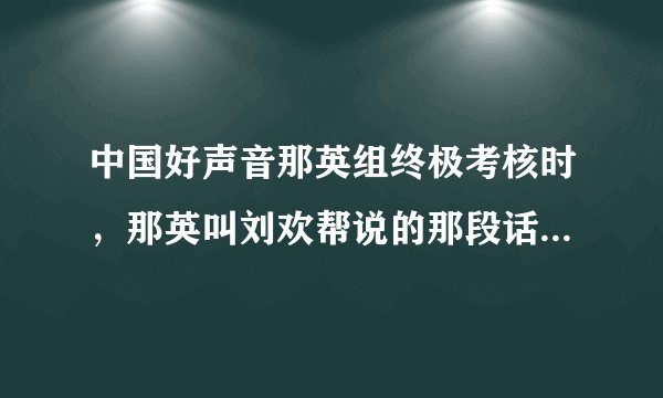中国好声音那英组终极考核时，那英叫刘欢帮说的那段话是什么意思呀？