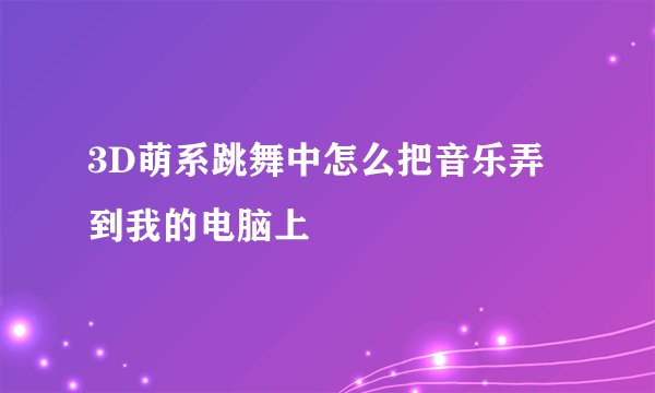 3D萌系跳舞中怎么把音乐弄到我的电脑上