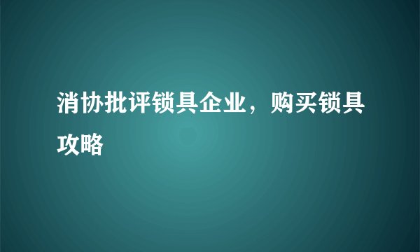 消协批评锁具企业，购买锁具攻略