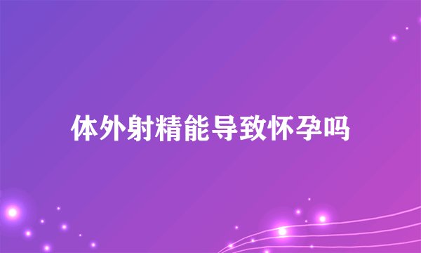 体外射精能导致怀孕吗