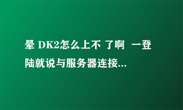 晕 DK2怎么上不 了啊  一登陆就说与服务器连接断开 怎么回事啊