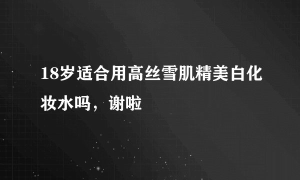 18岁适合用高丝雪肌精美白化妆水吗，谢啦