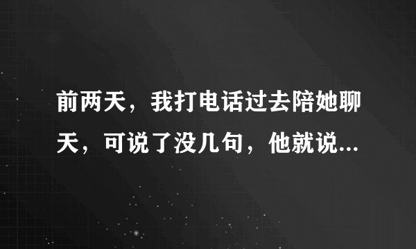 前两天,我打电话过去陪她聊天,可说了没几句,他就说我好啰嗦(不知道为什么,我总说些无关紧要的,紧张