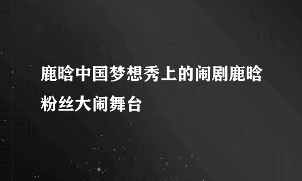 鹿晗中国梦想秀上的闹剧鹿晗粉丝大闹舞台