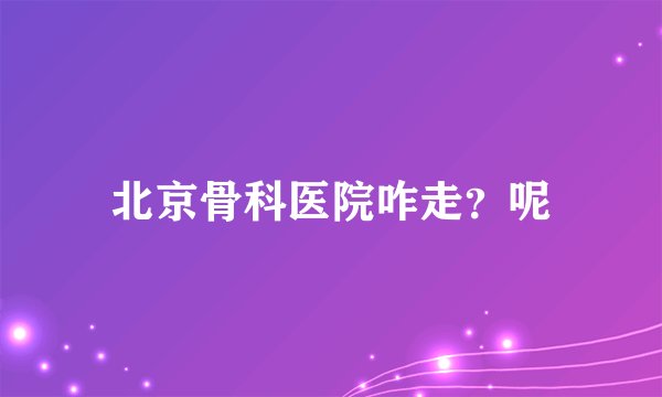 北京骨科医院咋走？呢