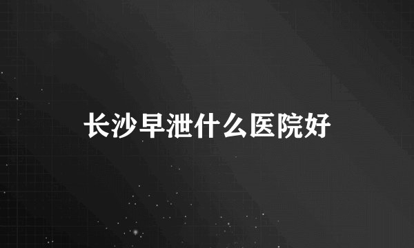 长沙早泄什么医院好