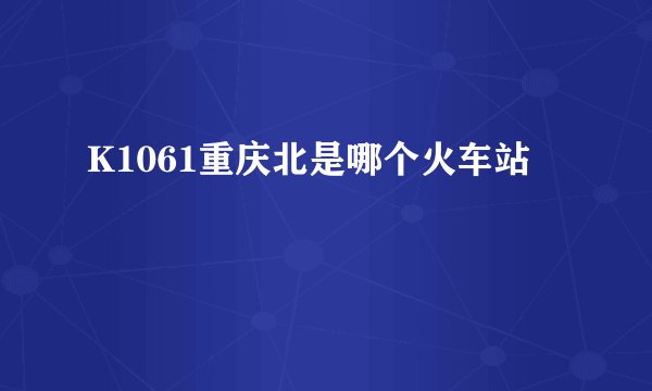 K1061重庆北是哪个火车站