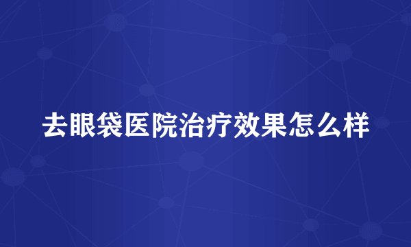 去眼袋医院治疗效果怎么样