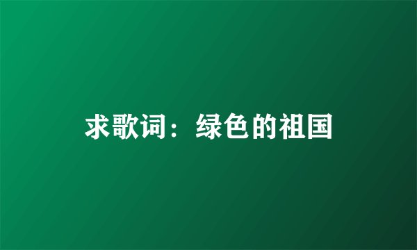 求歌词：绿色的祖国