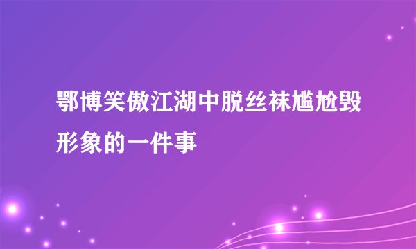 鄂博笑傲江湖中脱丝袜尴尬毁形象的一件事