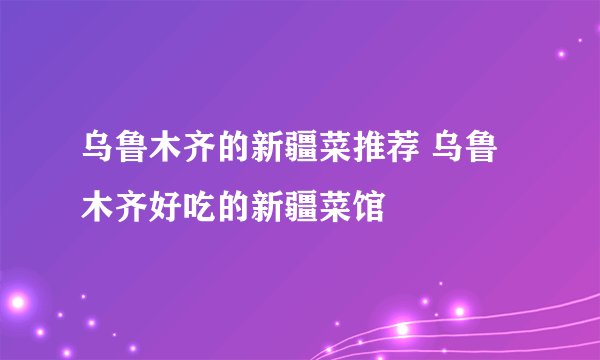 乌鲁木齐的新疆菜推荐 乌鲁木齐好吃的新疆菜馆
