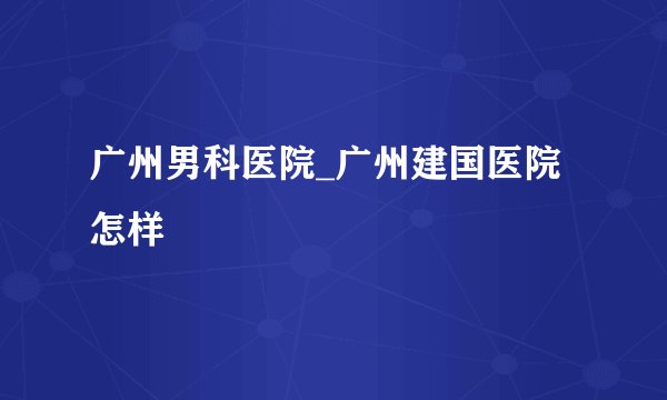 广州男科医院_广州建国医院怎样