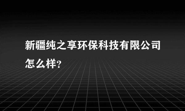 新疆纯之享环保科技有限公司怎么样？