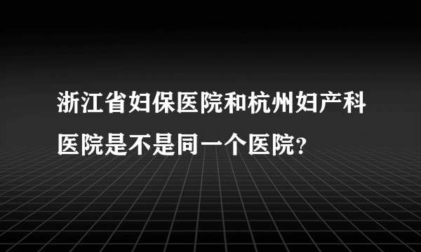 浙江省妇保医院和杭州妇产科医院是不是同一个医院？