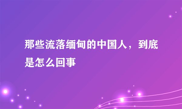 那些流落缅甸的中国人，到底是怎么回事