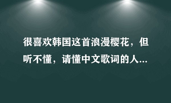 很喜欢韩国这首浪漫樱花，但听不懂，请懂中文歌词的人帮帮忙，把中文意思告诉我，拜托了
