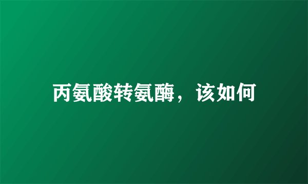 丙氨酸转氨酶，该如何