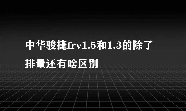 中华骏捷frv1.5和1.3的除了排量还有啥区别