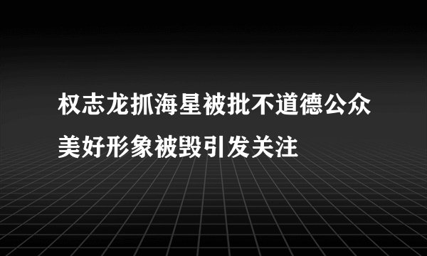 权志龙抓海星被批不道德公众美好形象被毁引发关注