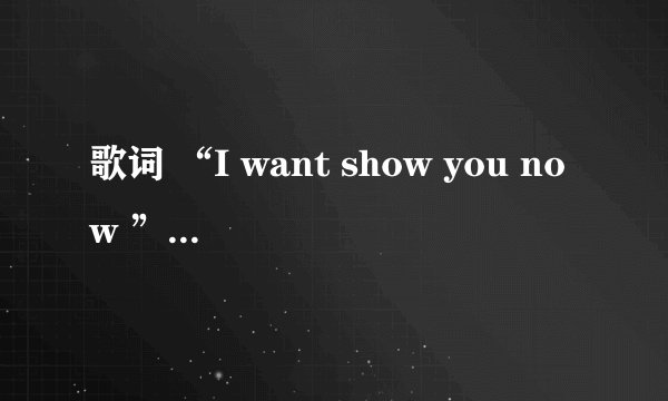 歌词 “I want show you now ”是什么歌，是谁唱的