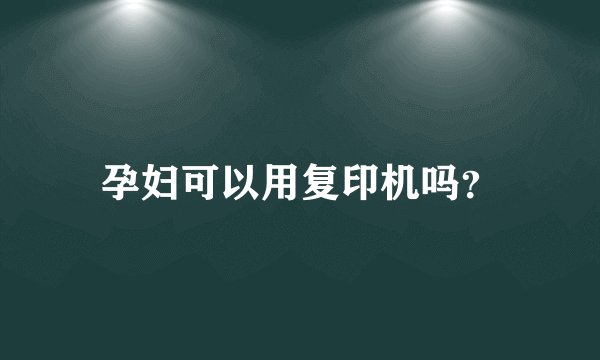 孕妇可以用复印机吗？