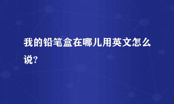 我的铅笔盒在哪儿用英文怎么说?