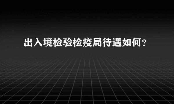 出入境检验检疫局待遇如何？
