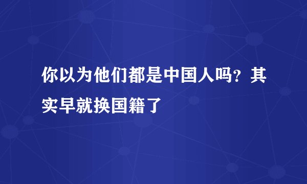 你以为他们都是中国人吗？其实早就换国籍了
