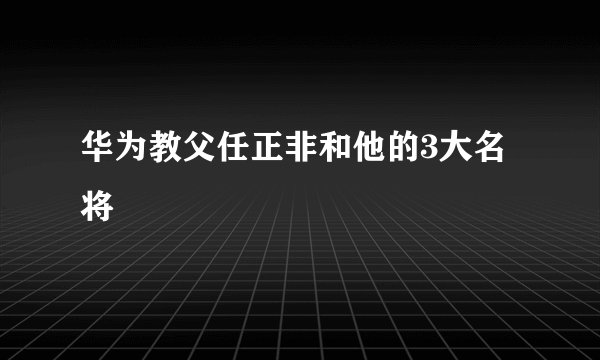 华为教父任正非和他的3大名将