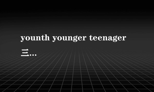 younth younger teenager 三个单词有什么区别