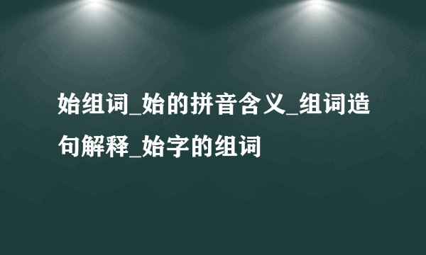 始组词_始的拼音含义_组词造句解释_始字的组词