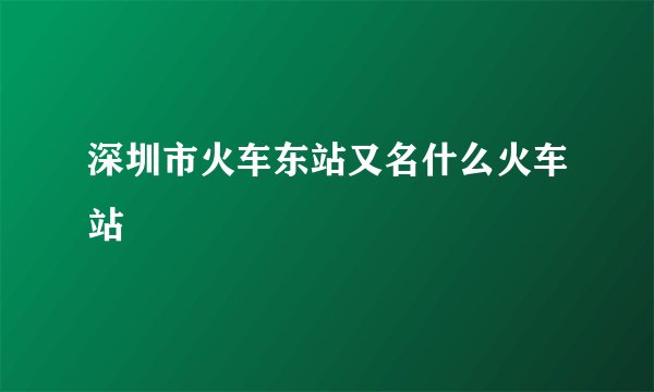 深圳市火车东站又名什么火车站