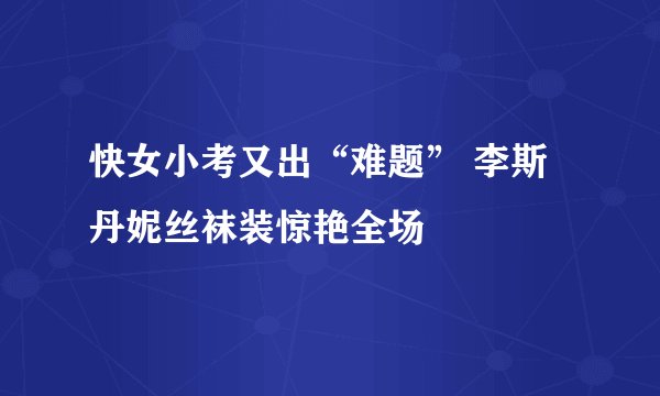 快女小考又出“难题” 李斯丹妮丝袜装惊艳全场