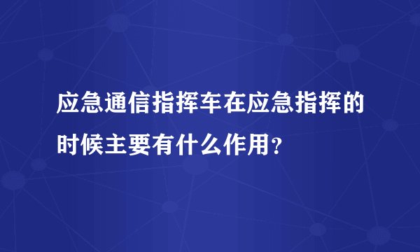 应急通信指挥车在应急指挥的时候主要有什么作用？