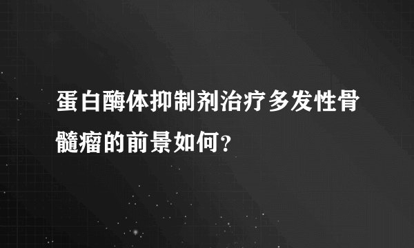 蛋白酶体抑制剂治疗多发性骨髓瘤的前景如何？