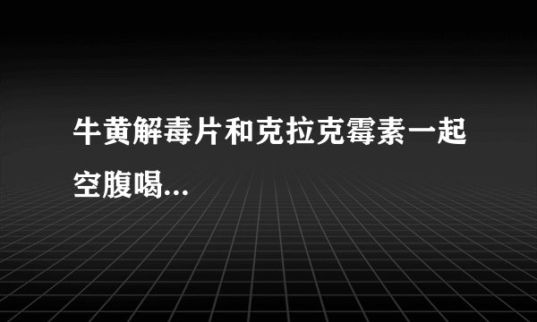 牛黄解毒片和克拉克霉素一起空腹喝...