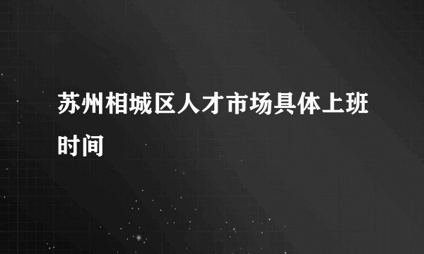 苏州相城区人才市场具体上班时间