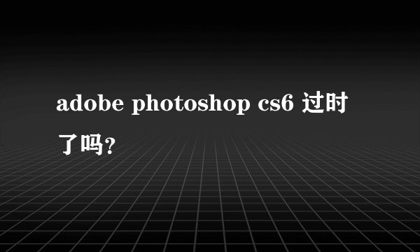 adobe photoshop cs6 过时了吗？