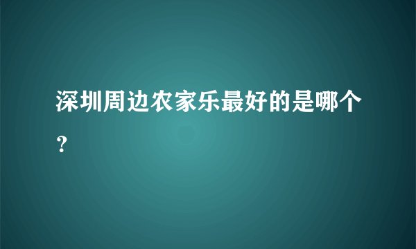 深圳周边农家乐最好的是哪个？